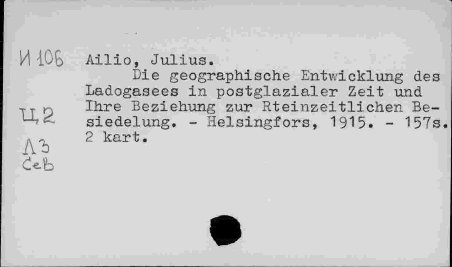 ﻿ИЖ
lu
ЛЪ
Ailio, Julius.
Die geographische Entwicklung des Ladogasees in postglazialer Zeit und Ihre Beziehung zur Rteinzeitlichen Besiedelung. - Helsingfors, 1915. - 157s. 2 kart.
